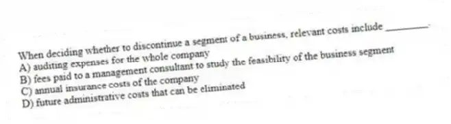 When deciding whether to discontinue a segment of a business, relevant costs include ________.
A) auditing expenses for the whole company
B) fees paid to a management consultant to study the feasibility of the business segment
C) annual insurance costs of the company
D) future administrative costs that can be eliminated
