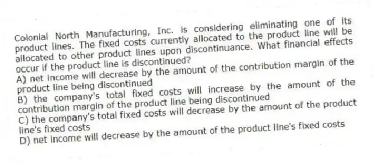 Colonial North Manufacturing, Inc. is considering eliminating one of its product lines. The fixed costs currently allocated to the product line will be allocated to other product lines upon discontinuance. What financial effects occur if the product line is discontinued?
A) net income will decrease by the amount of the contribution margin of the product line being discontinued
B) the company's total fixed costs will increase by the amount of the contribution margin of the product line being discontinued
C) the company's total fixed costs will decrease by the amount of the product line's fixed costs
D) net income will decrease by the amount of the product line's fixed costs