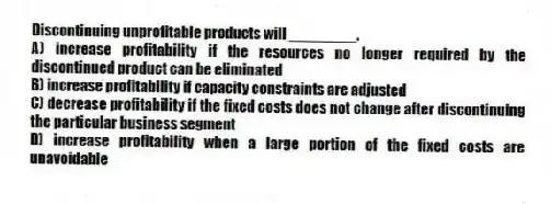 Discontinuing unprofitable products will ________.
A) increase profitability if the resources no longer required by the discontinued product can be eliminated
B) increase profitability if capacity constraints are adjusted
C) decrease profitability if the fixed costs does not change after discontinuing the particular business segment
D) increase profitability when a large portion of the fixed costs are unavoidable