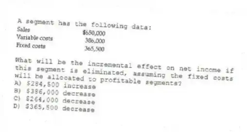 A segment has the following data:
What will be the incremental effect on net income if this segment is eliminated, assuming the fixed costs will be allocated to profitable segments?
A) $284,500 increase
B) $386,000 decrease
C) $264,000 decrease
D) $365,500 decrease