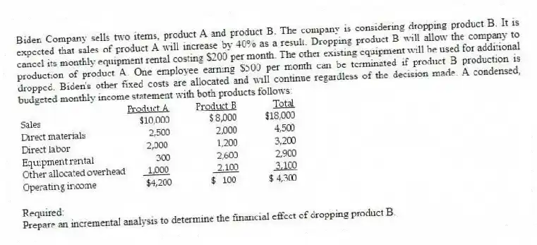 Biden Company sells two items, product A and product B. The company is considering dropping product B. It is expected that sales of product A will increase by 40% as a result. Dropping product B will allow the company to cancel its monthly equipment rental costing $200 per month. The other existing equipment will be used for additional production of product A. One employee earning $500 per month can be terminated if product B production is dropped. Biden's other fixed costs are allocated and will continue regardless of the decision made. A condensed, budgeted monthly income statement with both products follows:
Required:
Prepare an incremental analysis to determine the financial effect of dropping product B.