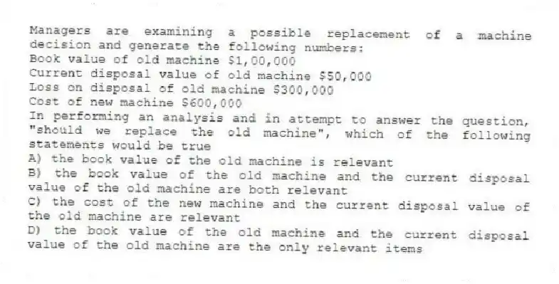 Managers are examining a possible replacement of a machine decision and generate the following numbers:
Book value of old machine $1,00,000
Current disposal value of old machine $50,000
Loss on disposal of old machine $300,000
Cost of new machine $600,000
In performing an analysis and in attempt to answer the question, "should we replace the old machine", which of the following statements would be true
A) the book value of the old machine is relevant
B) the book value of the old machine and the current disposal value of the old machine are both relevant
C) the cost of the new machine and the current disposal value of the old machine are relevant
D) the book value of the old machine and the current disposal value of the old machine are the only relevant items