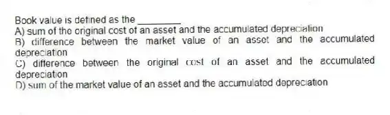 Book value is defined as the ________.
A) sum of the original cost of an asset and the accumulated depreciation
B) difference between the market value of an asset and the accumulated depreciation
C) difference between the original cost of an asset and the accumulated depreciation
D) sum of the market value of an asset and the accumulated depreciation