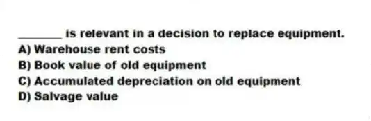 ________ is relevant in a decision to replace equipment.
A) Warehouse rent costs
B) Book value of old equipment
C) Accumulated depreciation on old equipment
D) Salvage value
