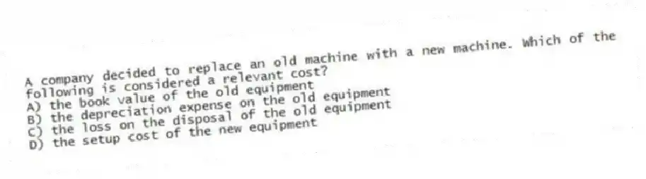 A company decided to replace an old machine with a new machine. Which of the following is considered a relevant cost?
A) the book value of the old equipment
B) the depreciation expense on the old equipment
C) the loss on the disposal of the old equipment
D) the setup cost of the new equipment