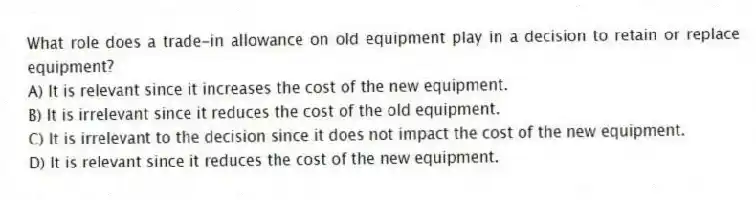 What role does a trade-in allowance on old equipment play in a decision to retain or replace equipment?
A) It is relevant since it increases the cost of the new equipment.
B) It is irrelevant since it reduces the cost of the old equipment.
C) It is irrelevant to the decision since it does not impact the cost of the new equipment.
D) It is relevant since it reduces the cost of the new equipment.