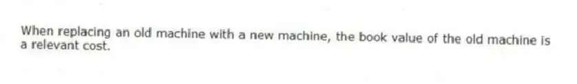 When replacing an old machine with a new machine, the book value of the old machine is a relevant cost.