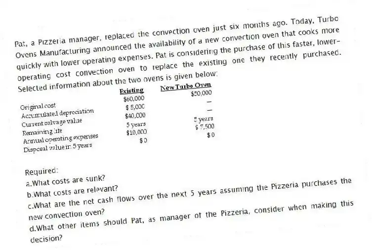 Pat, a Pizzeria manager, replaced the convection oven just six months ago. Today, Turbo Ovens Manufacturing announced the availability of a new convection oven that cooks more quickly with lower operating expenses. Pat is considering the purchase of this faster, lower-operating cost convection oven to replace the existing one they recently purchased. Selected information about the two ovens is given below:
Required:
a.What costs are sunk?
b.What costs are relevant?
c.What are the net cash flows over the next 5 years assuming the Pizzeria purchases the new convection oven?
d.What other items should Pat, as manager of the Pizzeria, consider when making this decision?