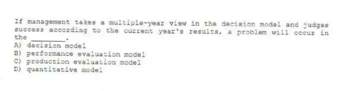 If management takes a multiple-year view in the decision model and judges success according to the current year's results, a problem will occur in the ________.
A) decision model
B) performance evaluation model
C) production evaluation model
D) quantitative model