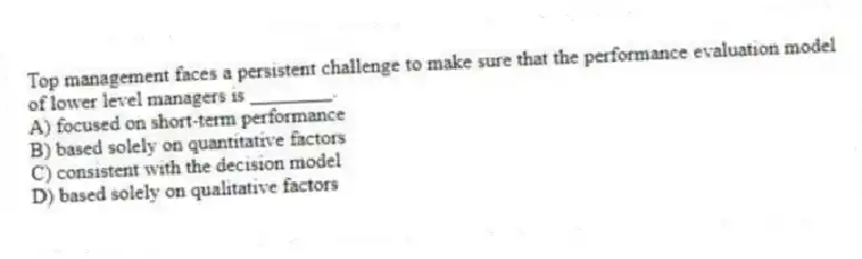 Top management faces a persistent challenge to make sure that the performance evaluation model of lower level managers is ________.
A) focused on short-term performance
B) based solely on quantitative factors
C) consistent with the decision model
D) based solely on qualitative factors