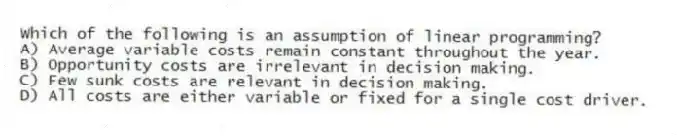 Which of the following is an assumption of linear programming?
A) Average variable costs remain constant throughout the year.
B) Opportunity costs are irrelevant in decision making.
C) Few sunk costs are relevant in decision making.
D) All costs are either variable or fixed for a single cost driver.