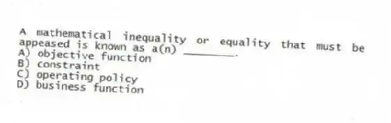 A mathematical inequality or equality that must be appeased is known as a(n) ________.
A) objective function
B) constraint
C) operating policy
D) business function