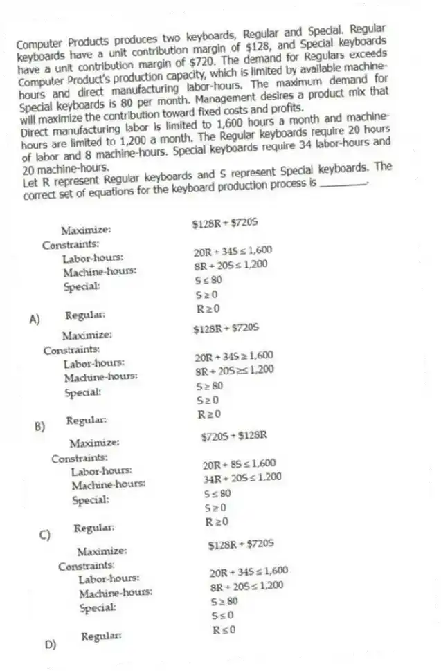 Computer Products produces two keyboards, Regular and Special. Regular keyboards have a unit contribution margin of $128, and Special keyboards have a unit contribution margin of $720. The demand for Regulars exceeds Computer Product's production capacity, which is limited by available machine-hours and direct manufacturing labor-hours. The maximum demand for Special keyboards is 80 per month. Management desires a product mix that will maximize the contribution toward fixed costs and profits.
Direct manufacturing labor is limited to 1,600 hours a month and machine-hours are limited to 1,200 a month. The Regular keyboards require 20 hours of labor and 8 machine-hours. Special keyboards require 34 labor-hours and 20 machine-hours.
Let R represent Regular keyboards and S represent Special keyboards. The correct set of equations for the keyboard production process is ________.