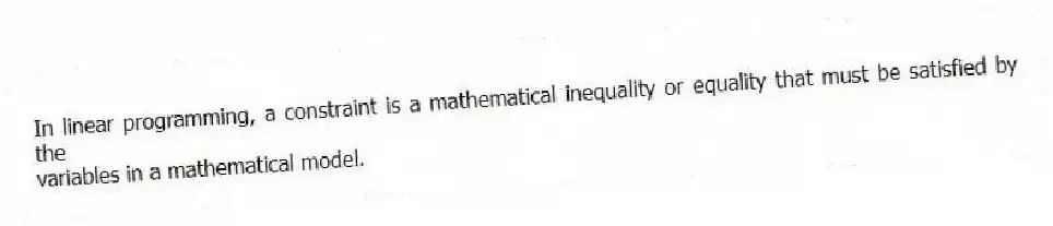 In linear programming, a constraint is a mathematical inequality or equality that must be satisfied by the
variables in a mathematical model.