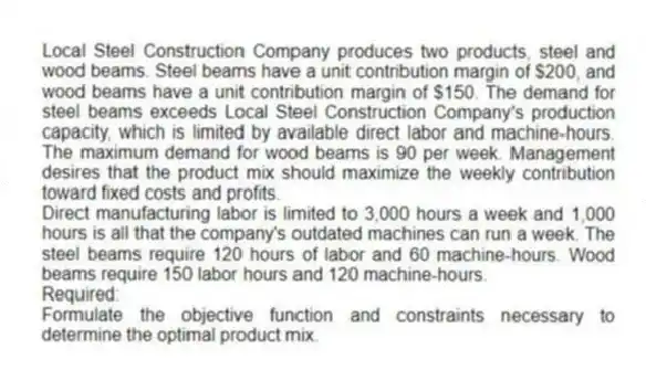 Local Steel Construction Company produces two products, steel and wood beams. Steel beams have a unit contribution margin of $200, and wood beams have a unit contribution margin of $150. The demand for steel beams exceeds Local Steel Construction Company's production capacity, which is limited by available direct labor and machine-hours. The maximum demand for wood beams is 90 per week. Management desires that the product mix should maximize the weekly contribution toward fixed costs and profits.
Direct manufacturing labor is limited to 3,000 hours a week and 1,000 hours is all that the company's outdated machines can run a week. The steel beams require 120 hours of labor and 60 machine-hours. Wood beams require 150 labor hours and 120 machine-hours.
Required:
Formulate the objective function and constraints necessary to determine the optimal product mix.