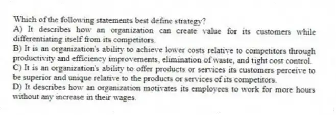 Which of the following statements best define strategy?
A) It describes how an organization can create value for its customers while differentiating itself from its competitors.
B) It is an organization's ability to achieve lower costs relative to competitors through productivity and efficiency improvements, elimination of waste, and tight cost control.
C) It is an organization's ability to offer products or services its customers perceive to be superior and unique relative to the products or services of its competitors.
D) It describes how an organization motivates its employees to work for more hours without any increase in their wages.