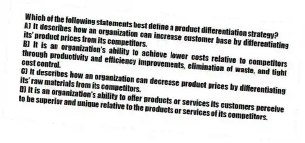 Which of the following statements best define a product differentiation strategy?
A) It describes how an organization can increase customer base by differentiating its' product prices from its competitors.
B) It is an organization's ability to achieve lower costs relative to competitors through productivity and efficiency improvements, elimination of waste, and tight cost control.
C) It describes how an organization can decrease product prices by differentiating its' raw materials from its competitors.
D) It is an organization's ability to offer products or services its customers perceive to be superior and unique relative to the products or services of its competitors.