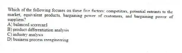 Which of the following focuses on these five factors: competitors, potential entrants to the market, equivalent products, bargaining power of customers, and bargaining power of suppliers?
A) balanced scorecard
B) product differentiation analysis
C) industry analysis
D) business process reengineering