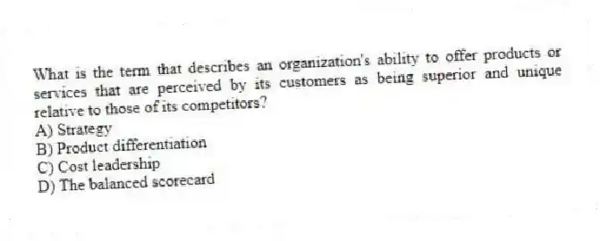 What is the term that describes an organization's ability to offer products or services that are perceived by its customers as being superior and unique relative to those of its competitors?
A) Strategy
B) Product differentiation
C) Cost leadership
D) The balanced scorecard