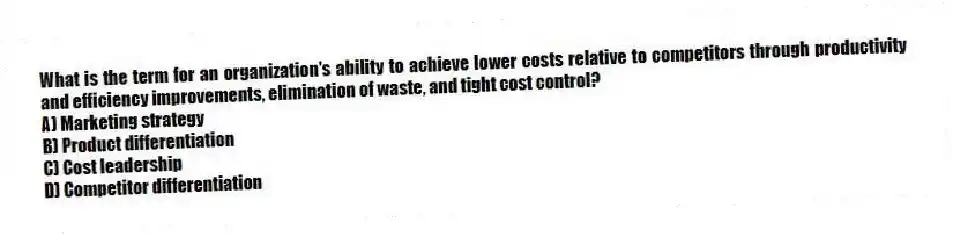 What is the term for an organization's ability to achieve lower costs relative to competitors through productivity and efficiency improvements, elimination of waste, and tight cost control?
A) Marketing strategy
B) Product differentiation
C) Cost leadership
D) Competitor differentiation