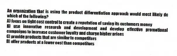 An organization that is using the product differentiation approach would most likely do which of the following?
A) focus on tight cost control to create a reputation of saving its customers money
B) use innovative research and development and develop effective promotional campaigns to increase customer loyalty and charge higher prices
C) provide products that are similar to competitors
D) offer products at a lower cost than competitors
