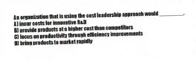 An organization that is using the cost leadership approach would ________.
A) incur costs for innovative R&D
B) provide products at a higher cost than competitors
C) focus on productivity through efficiency improvements
D) bring products to market rapidly