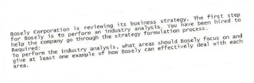 Bosely Corporation is reviewing its business strategy. The first step for Bosely is to perform an industry analysis. You have been hired to help the company go through the strategy formulation process.
Required:
To perform the industry analysis, what areas should Bosely focus on and give at least one example of how Bosely can effectively deal with each area.
