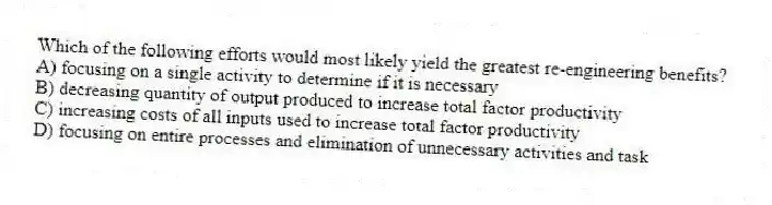 Which of the following efforts would most likely yield the greatest re-engineering benefits?
A) focusing on a single activity to determine if it is necessary
B) decreasing quantity of output produced to increase total factor productivity
C) increasing costs of all inputs used to increase total factor productivity
D) focusing on entire processes and elimination of unnecessary activities and task