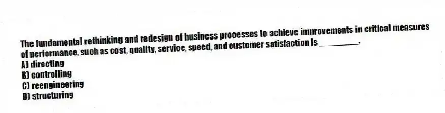 The fundamental rethinking and redesign of business processes to achieve improvements in critical measures of performance, such as cost, quality, service, speed, and customer satisfaction is ________.
A) directing
B) controlling
C) reengineering
D) structuring