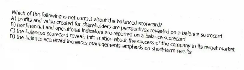 Which of the following is not correct about the balanced scorecard?
A) profits and value created for shareholders are perspectives revealed on a balance scorecard
B) nonfinancial and operational indicators are reported on a balance scorecard
C) the balanced scorecard reveals information about the success of the company in its target market
D) the balance scorecard increases managements emphasis on short-term results