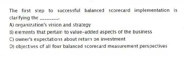The first step to successful balanced scorecard implementation is clarifying the ________.
A) organization's vision and strategy
B) elements that pertain to value-added aspects of the business
C) owner's expectations about return on investment
D) objectives of all four balanced scorecard measurement perspectives