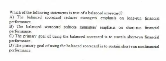 Which of the following statements is true of a balanced scorecard?
A) The balanced scorecard reduces managers' emphasis on long-run financial performance.
B) The balanced scorecard reduces managers' emphasis on short-run financial performance.
C) The primary goal of using the balanced scorecard is to sustain short-run financial performance.
D) The primary goal of using the balanced scorecard is to sustain short-run nonfinancial performance.