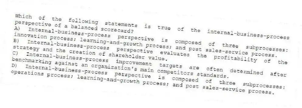 Which of the following statements is true of the internal-business-process perspective of a balanced scorecard?
A) Internal-business-process perspective is composed of three subprocesses: innovation process; learning-and-growth process; and post sales-service process.
B) Internal-business-process perspective evaluates the profitability of the strategy and the creation of shareholder value.
C) Internal-business-process improvement targets are often determined after benchmarking against an organization's main competitors standards.
D) Internal-business-process perspective is composed of three subprocesses: operations process; learning-and-growth process; and post sales-service process.