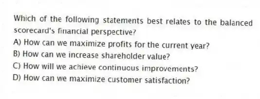 Which of the following statements best relates to the balanced scorecard's financial perspective?
A) How can we maximize profits for the current year?
B) How can we increase shareholder value?
C) How will we achieve continuous improvements?
D) How can we maximize customer satisfaction?
