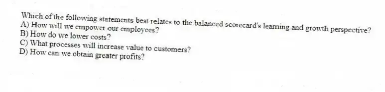 Which of the following statements best relates to the balanced scorecard's learning and growth perspective?
A) How will we empower our employees?
B) How do we lower costs?
C) What processes will increase value to customers?
D) How can we obtain greater profits?
