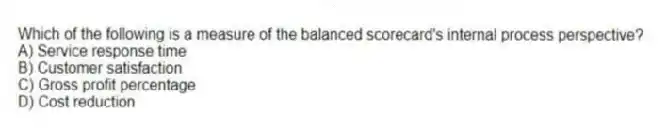 Which of the following is a measure of the balanced scorecard's internal process perspective?
A) Service response time
B) Customer satisfaction
C) Gross profit percentage
D) Cost reduction