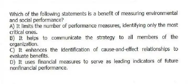 Which of the following statements is a benefit of measuring environmental and social performance?
A) It limits the number of performance measures, identifying only the most critical ones.
B) It helps to communicate the strategy to all members of the organization.
C) It enhances the identification of cause-and-effect relationships to evaluate benefits.
D) It uses financial measures to serve as leading indicators of future nonfinancial performance.