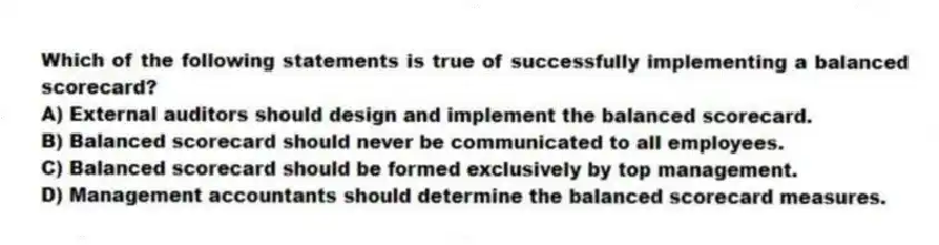 Which of the following statements is true of successfully implementing a balanced scorecard?
A) External auditors should design and implement the balanced scorecard.
B) Balanced scorecard should never be communicated to all employees.
C) Balanced scorecard should be formed exclusively by top management.
D) Management accountants should determine the balanced scorecard measures.