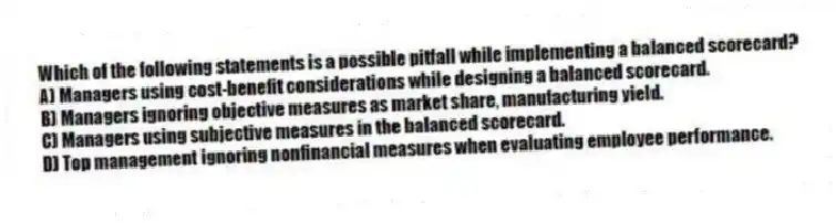 Which of the following statements is a possible pitfall while implementing a balanced scorecard?
A) Managers using cost-benefit considerations while designing a balanced scorecard.
B) Managers ignoring objective measures as market share, manufacturing yield.
C) Managers using subjective measures in the balanced scorecard.
D) Top management ignoring nonfinancial measures when evaluating employee performance.