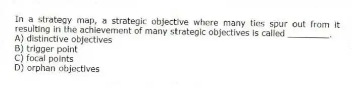 In a strategy map, a strategic objective where many ties spur out from it resulting in the achievement of many strategic objectives is called ________.
A) distinctive objectives
B) trigger point
C) focal points
D) orphan objectives
