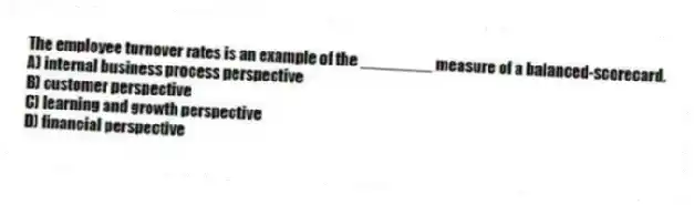 The employee turnover rates is an example of the ________ measure of a balanced-scorecard.
A) internal business process perspective
B) customer perspective
C) learning and growth perspective
D) financial perspective