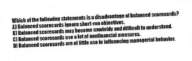 Which of the following statements is a disadvantage of balanced scorecards?
A) Balanced scorecards ignore short-run objectives.
B) Balanced scorecards may become unwieldy and difficult to understand.
C) Balanced scorecards use a lot of nonfinancial measures.
D) Balanced scorecards are of little use in influencing managerial behavior.