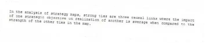 In the analysis of strategy maps, strong ties are those causal links where the impact of one strategic objective on realization of another is average when compared to the strength of the other ties in the map.