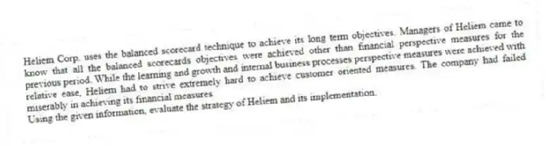 Heliem Corp. uses the balanced scorecard technique to achieve its long term objectives. Managers of Heliem came to know that all the balanced scorecards objectives were achieved other than financial perspective measures for the previous period. While the learning and growth and internal business processes perspective measures were achieved with relative ease, Heliem had to strive extremely hard to achieve customer oriented measures. The company had failed miserably in achieving its financial measures.
Using the given information, evaluate the strategy of Heliem and its implementation.