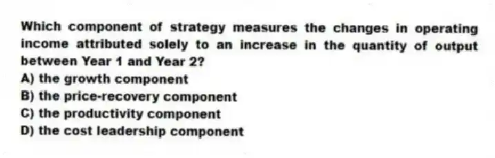 Which component of strategy measures the changes in operating income attributed solely to an increase in the quantity of output between Year 1 and Year 2?
A) the growth component
B) the price-recovery component
C) the productivity component
D) the cost leadership component
