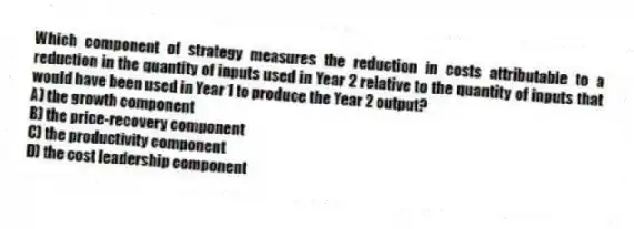 Which component of strategy measures the reduction in costs attributable to a reduction in the quantity of inputs used in Year 2 relative to the quantity of inputs that would have been used in Year 1 to produce the Year 2 output?
A) the growth component
B) the price-recovery component
C) the productivity component
D) the cost leadership component