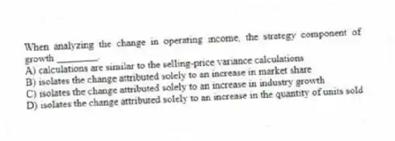 When analyzing the change in operating income, the strategy component of growth ________.
A) calculations are similar to the selling-price variance calculations
B) isolates the change attributed solely to an increase in market share
C) isolates the change attributed solely to an increase in industry growth
D) isolates the change attributed solely to an increase in the quantity of units sold
