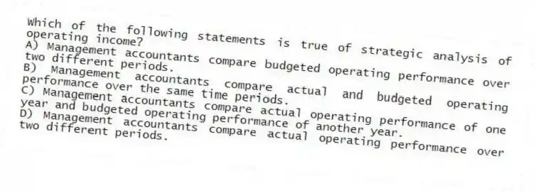Which of the following statements is true of strategic analysis of operating income?
A) Management accountants compare budgeted operating performance over two different periods.
B) Management accountants compare actual and budgeted operating performance over the same time periods.
C) Management accountants compare actual operating performance of one year and budgeted operating performance of another year.
D) Management accountants compare actual operating performance over two different periods.