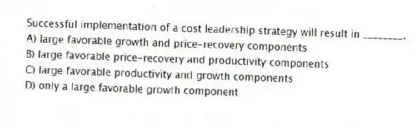 Successful implementation of a cost leadership strategy will result in ________.
A) large favorable growth and price-recovery components
B) large favorable price-recovery and productivity components
C) large favorable productivity and growth components
D) only a large favorable growth component