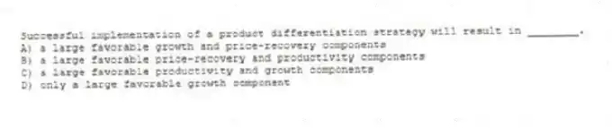 Successful implementation of a product differentiation strategy will result in ________.
A) a large favorable growth and price-recovery components
B) a large favorable price-recovery and productivity components
C) a large favorable productivity and growth components
D) only a large favorable growth component